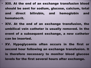 • XIII. At the end of an exchange transfusion blood
should be sent for sodium, glucose, calcium, total
and direct bilirubin, and hemoglobin and
hematocrit. 
• XIV. At the end of an exchange transfusion, the
umbilical vein catheter is usually removed. In the
event of a subsequent exchange, a new catheter
can be inserted.
• XV. Hypoglycemia often occurs in the first or
second hour following an exchange transfusion. It
is therefore necessary to monitor blood glucose
levels for the first several hours after exchange. 
 