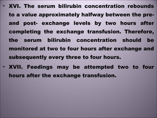 • XVI. The serum bilirubin concentration rebounds
to a value approximately halfway between the pre-
and post- exchange levels by two hours after
completing the exchange transfusion. Therefore,
the serum bilirubin concentration should be
monitored at two to four hours after exchange and
subsequently every three to four hours. 
• XVII. Feedings may be attempted two to four
hours after the exchange transfusion.
 