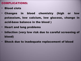 COMPLICATIONS:
• Blood clots
• Changes in blood chemistry (high or low
potassium, low calcium, low glucose, change in
acid-base balance in the blood )
• Heart and lung problems
• Infection (very low risk due to careful screening of
blood)
• Shock due to inadequate replacement of blood
 