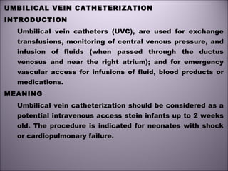 UMBILICAL VEIN CATHETERIZATION
INTRODUCTION
Umbilical vein catheters (UVC), are used for exchange
transfusions, monitoring of central venous pressure, and
infusion of fluids (when passed through the ductus
venosus and near the right atrium); and for emergency
vascular access for infusions of fluid, blood products or
medications.
MEANING
Umbilical vein catheterization should be considered as a
potential intravenous access stein infants up to 2 weeks
old. The procedure is indicated for neonates with shock
or cardiopulmonary failure.
 