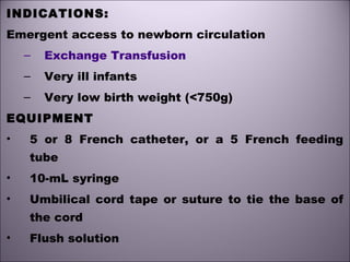 INDICATIONS:
Emergent access to newborn circulation
– Exchange Transfusion
– Very ill infants
– Very low birth weight (<750g)
EQUIPMENT
• 5 or 8 French catheter, or a 5 French feeding
tube
• 10-mL syringe
• Umbilical cord tape or suture to tie the base of
the cord
• Flush solution
 