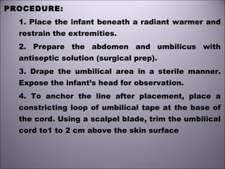 PROCEDURE:
1. Place the infant beneath a radiant warmer and
restrain the extremities.
2. Prepare the abdomen and umbilicus with
antiseptic solution (surgical prep).
3. Drape the umbilical area in a sterile manner.
Expose the infant’s head for observation.
4. To anchor the line after placement, place a
constricting loop of umbilical tape at the base of
the cord. Using a scalpel blade, trim the umbilical
cord to1 to 2 cm above the skin surface
 