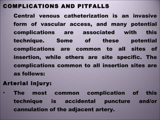 COMPLICATIONS AND PITFALLS
Central venous catheterization is an invasive
form of vascular access, and many potential
complications are associated with this
technique. Some of these potential
complications are common to all sites of
insertion, while others are site specific. The
complications common to all insertion sites are
as follows:
Arterial injury:
• The most common complication of this
technique is accidental puncture and/or
cannulation of the adjacent artery.
 