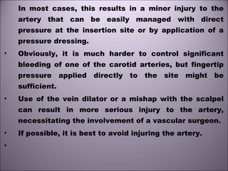 In most cases, this results in a minor injury to the
artery that can be easily managed with direct
pressure at the insertion site or by application of a
pressure dressing.
• Obviously, it is much harder to control significant
bleeding of one of the carotid arteries, but fingertip
pressure applied directly to the site might be
sufficient.
• Use of the vein dilator or a mishap with the scalpel
can result in more serious injury to the artery,
necessitating the involvement of a vascular surgeon.
• If possible, it is best to avoid injuring the artery.
•
 