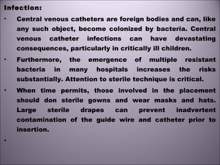 Infection:
• Central venous catheters are foreign bodies and can, like
any such object, become colonized by bacteria. Central
venous catheter infections can have devastating
consequences, particularly in critically ill children.
• Furthermore, the emergence of multiple resistant
bacteria in many hospitals increases the risks
substantially. Attention to sterile technique is critical.
• When time permits, those involved in the placement
should don sterile gowns and wear masks and hats.
Large sterile drapes can prevent inadvertent
contamination of the guide wire and catheter prior to
insertion.
•
 