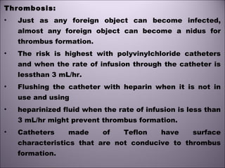 Thrombosis:
• Just as any foreign object can become infected,
almost any foreign object can become a nidus for
thrombus formation.
• The risk is highest with polyvinylchloride catheters
and when the rate of infusion through the catheter is
lessthan 3 mL/hr.
• Flushing the catheter with heparin when it is not in
use and using
• heparinized fluid when the rate of infusion is less than
3 mL/hr might prevent thrombus formation.
• Catheters made of Teflon have surface
characteristics that are not conducive to thrombus
formation.
 