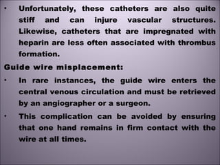 • Unfortunately, these catheters are also quite
stiff and can injure vascular structures.
Likewise, catheters that are impregnated with
heparin are less often associated with thrombus
formation.
Guide wire misplacement:
• In rare instances, the guide wire enters the
central venous circulation and must be retrieved
by an angiographer or a surgeon.
• This complication can be avoided by ensuring
that one hand remains in firm contact with the
wire at all times.
 