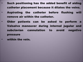 • Such positioning has the added benefit of aiding
catheter placement because it dilates the veins.
• Aspirating the catheter before flushing will
remove air within the catheter.
• Older patients can be asked to perform a
Valsalva maneuver during internal jugular and
subclavian cannulation to avoid negative
pressure
• within the vein.
 