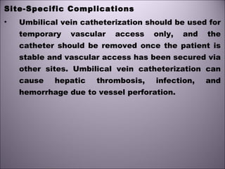 Site-Specific Complications
• Umbilical vein catheterization should be used for
temporary vascular access only, and the
catheter should be removed once the patient is
stable and vascular access has been secured via
other sites. Umbilical vein catheterization can
cause hepatic thrombosis, infection, and
hemorrhage due to vessel perforation.
 