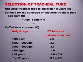 SELECTION OF TRACHEAL TUBE
Uncuffed tracheal tube fo children < 8 years old
Formula for the selection of uncuffed tracheal tube
size (mm ID)
= Age (Years)+ 4
4
Cuffed tube size (mm ID)
Weight/ age ET tube size
in diameter in mm
<1000 gm 2.5
1000 – 2000gm 3.0
2000 – 3000gm 3.5
>3000gm 4.0
1 -5 years 4.0 – 5.0
5 – 12 years 5.0 – 6.5
 