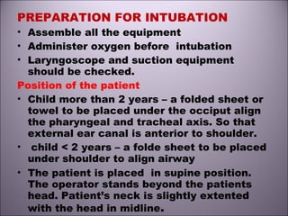 PREPARATION FOR INTUBATION
• Assemble all the equipment
• Administer oxygen before intubation
• Laryngoscope and suction equipment
should be checked.
Position of the patient
• Child more than 2 years – a folded sheet or
towel to be placed under the occiput align
the pharyngeal and tracheal axis. So that
external ear canal is anterior to shoulder.
• child < 2 years – a folde sheet to be placed
under shoulder to align airway
• The patient is placed in supine position.
The operator stands beyond the patients
head. Patient’s neck is slightly extented
with the head in midline.
 