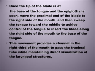• Once the tip of the blade is at
the base of the tongue and the epiglottis is
seen, move the proximal end of the blade to
the right side of the mouth and then sweep
the tongue toward the middle to achive
control of the tongue to insert the blade along
the right side of the mouth to the base of the
tongue.
• This movement provides a channel in the
right third of the mouth to pass the tracheal
tube while maintaining direct visualization of
the laryngeal structures.
 