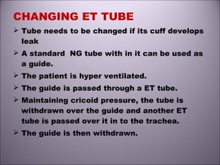 CHANGING ET TUBE
 Tube needs to be changed if its cuff develops
leak
 A standard NG tube with in it can be used as
a guide.
 The patient is hyper ventilated.
 The guide is passed through a ET tube.
 Maintaining cricoid pressure, the tube is
withdrawn over the guide and another ET
tube is passed over it in to the trachea.
 The guide is then withdrawn.
 