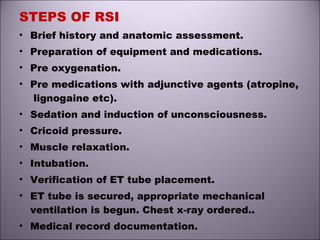 STEPS OF RSI
• Brief history and anatomic assessment.
• Preparation of equipment and medications.
• Pre oxygenation.
• Pre medications with adjunctive agents (atropine,
lignogaine etc).
• Sedation and induction of unconsciousness.
• Cricoid pressure.
• Muscle relaxation.
• Intubation.
• Verification of ET tube placement.
• ET tube is secured, appropriate mechanical
ventilation is begun. Chest x-ray ordered..
• Medical record documentation.
 