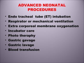 ADVANCED NEONATAL
PROCEDURES
• Endo tracheal tube (ET) intubation
• Respirator or mechanical ventilation
• Extra corporeal membrane oxygenation
• Incubator care
• Photo theraphy
• Gastric gavage
• Gastric lavage
• Blood transfusion
 