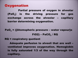 Oxygenation
Partial pressure of oxygen in alveolar
(PaO2) is the driving pressure for gas
exchange across the alveolar – capillary
barrier determining oxygenation.
PaO2 = ({Atomspheric pressure – water vapour}x
FiO2) – PaCO2 / RQ
RQ = respiratory quotient
Adequate perfusion to alveoli that are well –
ventilated improves oxygenation. Hemoglobin
is fully saturated 1/3 of the way through the
capillary.
 