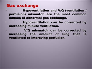 Gas exchange
• Hypoventilation and V/Q (ventilation /
perfusion) mismatch are the most common
causes of abnormal gas exchange.
• Hypoventilation can be corrected by
increasing minute ventilation.
• V/Q mismatch can be corrected by
increasing the amount of lung that is
ventilated or improving perfusion.
 