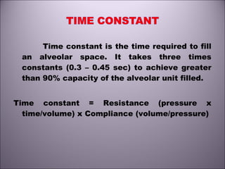 Time constant is the time required to fill
an alveolar space. It takes three times
constants (0.3 – 0.45 sec) to achieve greater
than 90% capacity of the alveolar unit filled.
Time constant = Resistance (pressure x
time/volume) x Compliance (volume/pressure)
 