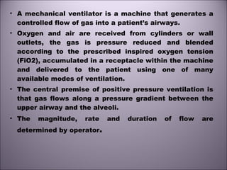 • A mechanical ventilator is a machine that generates a
controlled flow of gas into a patient’s airways.
• Oxygen and air are received from cylinders or wall
outlets, the gas is pressure reduced and blended
according to the prescribed inspired oxygen tension
(FiO2), accumulated in a receptacle within the machine
and delivered to the patient using one of many
available modes of ventilation.
• The central premise of positive pressure ventilation is
that gas flows along a pressure gradient between the
upper airway and the alveoli.
• The magnitude, rate and duration of flow are
determined by operator.
 