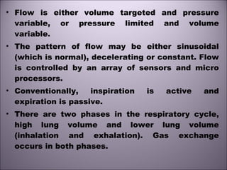 • Flow is either volume targeted and pressure
variable, or pressure limited and volume
variable.
• The pattern of flow may be either sinusoidal
(which is normal), decelerating or constant. Flow
is controlled by an array of sensors and micro
processors.
• Conventionally, inspiration is active and
expiration is passive.
• There are two phases in the respiratory cycle,
high lung volume and lower lung volume
(inhalation and exhalation). Gas exchange
occurs in both phases.
 