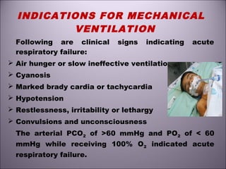 INDICATIONS FOR MECHANICAL
VENTILATION
Following are clinical signs indicating acute
respiratory failure:
 Air hunger or slow ineffective ventilation
 Cyanosis
 Marked brady cardia or tachycardia
 Hypotension
 Restlessness, irritability or lethargy
 Convulsions and unconsciousness
The arterial PCO2 of >60 mmHg and PO2 of < 60
mmHg while receiving 100% O2 indicated acute
respiratory failure.
 