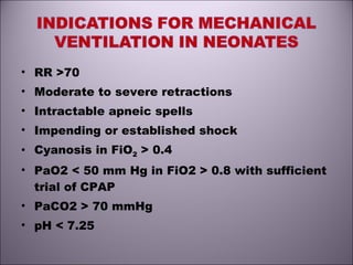 • RR >70
• Moderate to severe retractions
• Intractable apneic spells
• Impending or established shock
• Cyanosis in FiO2 > 0.4
• PaO2 < 50 mm Hg in FiO2 > 0.8 with sufficient
trial of CPAP
• PaCO2 > 70 mmHg
• pH < 7.25
 