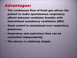 Advantages:
• The continuous flow of fresh gas allows the
patient to make spontaneous respiratory
efforts between ventilator breaths with
intermittent mandatory ventilation (IMV)
• Good control is maintained over respiratory
pressures.
• Inspiratory and expiratory time can be
controlled independently.
• The device is relatively simple.
 