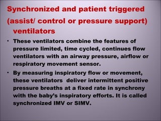 Synchronized and patient triggered
(assist/ control or pressure support)
ventilators
• These ventilators combine the features of
pressure limited, time cycled, continues flow
ventilators with an airway pressure, airflow or
respiratory movement sensor.
• By measuring inspiratory flow or movement,
these ventilators deliver intermittent positive
pressure breaths at a fixed rate in synchrony
with the baby’s inspiratory efforts. It is called
synchronized IMV or SIMV.
 