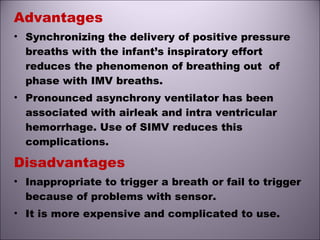 Advantages
• Synchronizing the delivery of positive pressure
breaths with the infant’s inspiratory effort
reduces the phenomenon of breathing out of
phase with IMV breaths.
• Pronounced asynchrony ventilator has been
associated with airleak and intra ventricular
hemorrhage. Use of SIMV reduces this
complications.
Disadvantages
• Inappropriate to trigger a breath or fail to trigger
because of problems with sensor.
• It is more expensive and complicated to use.
 