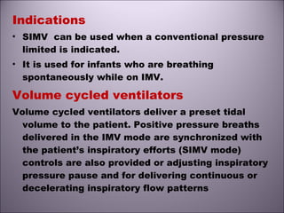 Indications
• SIMV can be used when a conventional pressure
limited is indicated.
• It is used for infants who are breathing
spontaneously while on IMV.
Volume cycled ventilators
Volume cycled ventilators deliver a preset tidal
volume to the patient. Positive pressure breaths
delivered in the IMV mode are synchronized with
the patient’s inspiratory efforts (SIMV mode)
controls are also provided or adjusting inspiratory
pressure pause and for delivering continuous or
decelerating inspiratory flow patterns
 