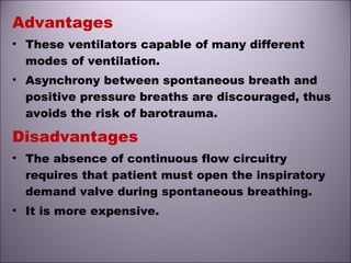 Advantages
• These ventilators capable of many different
modes of ventilation.
• Asynchrony between spontaneous breath and
positive pressure breaths are discouraged, thus
avoids the risk of barotrauma.
Disadvantages
• The absence of continuous flow circuitry
requires that patient must open the inspiratory
demand valve during spontaneous breathing.
• It is more expensive.
 