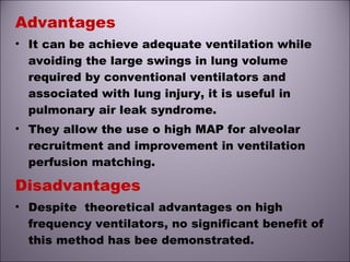 Advantages
• It can be achieve adequate ventilation while
avoiding the large swings in lung volume
required by conventional ventilators and
associated with lung injury, it is useful in
pulmonary air leak syndrome.
• They allow the use o high MAP for alveolar
recruitment and improvement in ventilation
perfusion matching.
Disadvantages
• Despite theoretical advantages on high
frequency ventilators, no significant benefit of
this method has bee demonstrated.
 