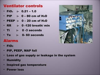 Ventilator controls
• FiO2 :- 0.21 – 1.0
• PIP :- 0 – 80 cm of H2O
• PEEP :- 0 – 20 cm of H2O
• RR :- 0 -120 breath/ min
• Ti :- 0 -3 seconds
• Te :- 0- 60 seconds
Alarms
• FiO2
• PIP, PEEP, MAP fall
• Loss of gas supply or leakage in the system
• Humidity
• Inspired gas temperature
• Power loss
 