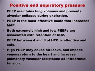 Positive end expiratory pressure
• PEEP maintains lung volumes and prevents
alveolar collapse during expiration.
• PEEP is the most effective mode that increases
MAP.
• Both extremely high and low PEEPs are
associated with retention of CO2.
• PEEP between 4 and 8 of H2O is effective and
safe.
• High PEEP may cause air leaks, and impede
venous return to the heart and increase
pulmonary vascular resistance ad intracranial
tension.
 
