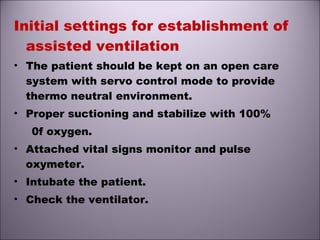 Initial settings for establishment of
assisted ventilation
• The patient should be kept on an open care
system with servo control mode to provide
thermo neutral environment.
• Proper suctioning and stabilize with 100%
0f oxygen.
• Attached vital signs monitor and pulse
oxymeter.
• Intubate the patient.
• Check the ventilator.
 