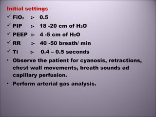 Initial settings
 FiO2 :- 0.5
 PIP :- 18 -20 cm of H2O
 PEEP :- 4 -5 cm of H2O
 RR :- 40 -50 breath/ min
 Ti :- 0.4 – 0.5 seconds
• Observe the patient for cyanosis, retractions,
chest wall movements, breath sounds ad
capillary perfusion.
• Perform arterial gas analysis.
 