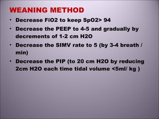WEANING METHOD
• Decrease FiO2 to keep SpO2> 94
• Decrease the PEEP to 4-5 and gradually by
decrements of 1-2 cm H2O
• Decrease the SIMV rate to 5 (by 3-4 breath /
min)
• Decrease the PIP (to 20 cm H2O by reducing
2cm H2O each time tidal volume <5ml/ kg )
 