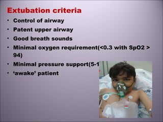 Extubation criteria
• Control of airway
• Patent upper airway
• Good breath sounds
• Minimal oxygen requirement(<0.3 with SpO2 >
94)
• Minimal pressure support(5-10 above PEEP)
• ‘awake’ patient
 