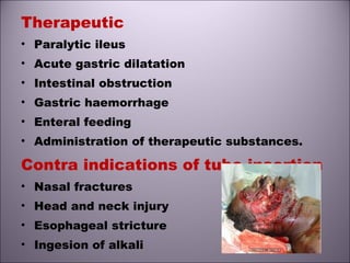 Therapeutic
• Paralytic ileus
• Acute gastric dilatation
• Intestinal obstruction
• Gastric haemorrhage
• Enteral feeding
• Administration of therapeutic substances.
Contra indications of tube insertion
• Nasal fractures
• Head and neck injury
• Esophageal stricture
• Ingesion of alkali
 