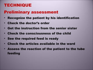 TECHNIQUE
Preliminary assessment
• Recognize the patient by his identification
• Check the doctor’s order
• Get the instruction from the senior sister
• Check the consciousness of the child
• See the required feed is ready
• Check the articles available in the ward
• Assess the reaction of the patient to the tube
feeding
 
