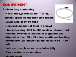 EQUIPEMENT
A clean tray containing
• Nasal tube,(catheter no. 7 or 8),
funnel, glass connection and tubing.
• Levin tube or ryle’s tube
• Required amount of fluid in a bowl
• ( bolus feeding- 300 to 500 ml/day, intermittent
feeding- formula is placed in to gravity bag
dripped in over 30 – 60 mins, continues feeding-
administer via infusion pump usually 50 – 150
ml)
• Lubricant such as water soluble jelly
• Clean water in a container
 