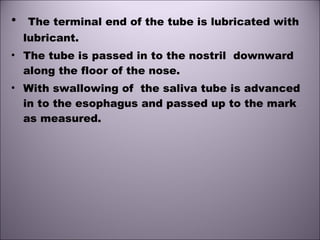 • The terminal end of the tube is lubricated with
lubricant.
• The tube is passed in to the nostril downward
along the floor of the nose.
• With swallowing of the saliva tube is advanced
in to the esophagus and passed up to the mark
as measured.
 