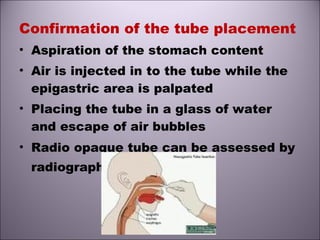 Confirmation of the tube placement
• Aspiration of the stomach content
• Air is injected in to the tube while the
epigastric area is palpated
• Placing the tube in a glass of water
and escape of air bubbles
• Radio opaque tube can be assessed by
radiography.
 