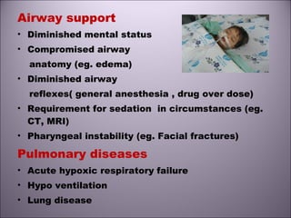 Airway support
• Diminished mental status
• Compromised airway
anatomy (eg. edema)
• Diminished airway
reflexes( general anesthesia , drug over dose)
• Requirement for sedation in circumstances (eg.
CT, MRI)
• Pharyngeal instability (eg. Facial fractures)
Pulmonary diseases
• Acute hypoxic respiratory failure
• Hypo ventilation
• Lung disease
 