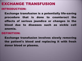 EXCHANGE TRANSFUSION
INTRODUCTION:
Exchange transfusion is a potentially life-saving
procedure that is done to counteract the
effects of serious jaundice or changes in the
blood due to diseases such as sickle cell
anemia.
DEFINITION:
Exchange transfusion involves slowly removing
the patient's blood and replacing it with fresh
donor blood or plasma.
 