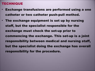 TECHNIQUE
• Exchange transfusions are performed using a one
catheter or two catheter push-pull method.
• The exchange equipment is set up by nursing
staff, but the specialist responsible for the
exchange must check the set-up prior to
commencing the exchange. This set-up is a joint
responsibility between medical and nursing staff,
but the specialist doing the exchange has overall
responsibility for the procedure.
 