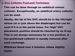 2. One Catheter Push-pull Technique
• This can be done through an umbilical venous
catheter. Exceptionally, an umbilical artery catheter
can be used.
• Ideally, the tip of the UVC should be in the IVC/right
atrium (at or just above the diaphragm) but can be
used if it is in the portal sinus. For ‘high’ UVC
placement, position should be checked by an X-ray.
This is not always necessary for a low position. A
low positioned catheter is usually removed after
each exchange.
• Withdraw blood over 2 minutes, infuse slightly
faster.
 