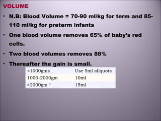 VOLUME
• N.B: Blood Volume = 70-90 ml/kg for term and 85-
110 ml/kg for preterm infants
• One blood volume removes 65% of baby’s red
cells.
• Two blood volumes removes 88%
• Thereafter the gain is small.
<1000gms Use 5ml aliquots 
1000-2000gm 10ml
>2000gm 3
15ml
 