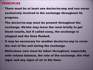 PRINCIPLES
• There must be at least one doctor/ns-anp and one nurse
exclusively involved in the exchange throughout its
progress. 
• The doctor/ns-anp must be present throughout the
exchange. He/she may leave the room briefly to get
blood results, but if called away, the exchange is
stopped and the lines flushed. 
• It may be necessary for another doctor/ns-anp to cover
the rest of the unit during the exchange.
• Meticulous care must be taken throughout, especially
with volume balance, the rate of the exchange, the vital
signs and any signs of air in the lines. 
 