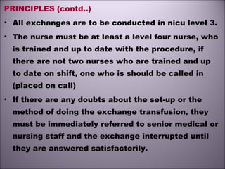PRINCIPLES (contd..)
• All exchanges are to be conducted in nicu level 3.
• The nurse must be at least a level four nurse, who
is trained and up to date with the procedure, if
there are not two nurses who are trained and up
to date on shift, one who is should be called in
(placed on call)
• If there are any doubts about the set-up or the
method of doing the exchange transfusion, they
must be immediately referred to senior medical or
nursing staff and the exchange interrupted until
they are answered satisfactorily.
 